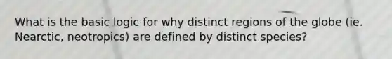 What is the basic logic for why distinct regions of the globe (ie. Nearctic, neotropics) are defined by distinct species?