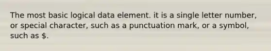 The most basic logical data element. it is a single letter number, or special character, such as a punctuation mark, or a symbol, such as .