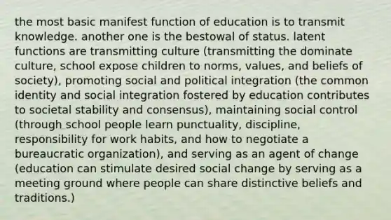 the most basic manifest function of education is to transmit knowledge. another one is the bestowal of status. latent functions are transmitting culture (transmitting the dominate culture, school expose children to norms, values, and beliefs of society), promoting social and political integration (the common identity and social integration fostered by education contributes to societal stability and consensus), maintaining social control (through school people learn punctuality, discipline, responsibility for work habits, and how to negotiate a bureaucratic organization), and serving as an agent of change (education can stimulate desired social change by serving as a meeting ground where people can share distinctive beliefs and traditions.)