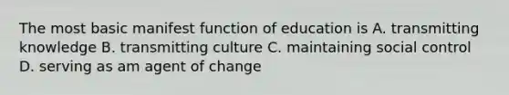 The most basic manifest function of education is A. transmitting knowledge B. transmitting culture C. maintaining social control D. serving as am agent of change