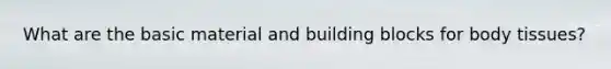 What are the basic material and building blocks for body tissues?