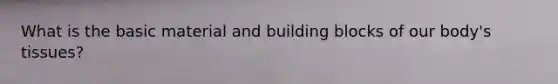 What is the basic material and building blocks of our body's tissues?