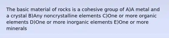 The basic material of rocks is a cohesive group of A)A metal and a crystal B)Any noncrystalline elements C)One or more organic elements D)One or more inorganic elements E)One or more minerals