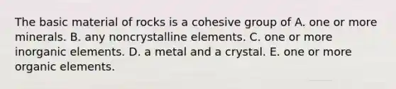 The basic material of rocks is a cohesive group of A. one or more minerals. B. any noncrystalline elements. C. one or more inorganic elements. D. a metal and a crystal. E. one or more organic elements.