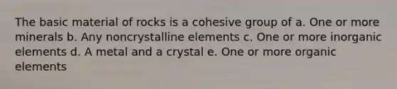 The basic material of rocks is a cohesive group of a. One or more minerals b. Any noncrystalline elements c. One or more inorganic elements d. A metal and a crystal e. One or more organic elements