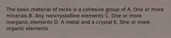 The basic material of rocks is a cohesive group of A. One or more minerals B. Any noncrystalline elements C. One or more inorganic elements D. A metal and a crystal E. One or more organic elements