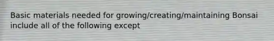 Basic materials needed for growing/creating/maintaining Bonsai include all of the following except