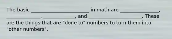 The basic ________________________ in math are ________________, ______________, _____________, and ______________________. These are the things that are "done to" numbers to turn them into "other numbers".