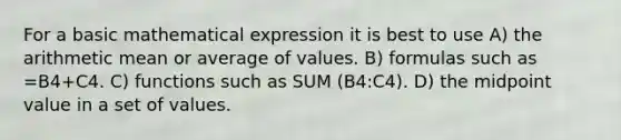 For a basic mathematical expression it is best to use A) the arithmetic mean or average of values. B) formulas such as =B4+C4. C) functions such as SUM (B4:C4). D) the midpoint value in a set of values.