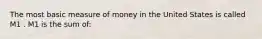 The most basic measure of money in the United States is called M1 . M1 is the sum​ of: