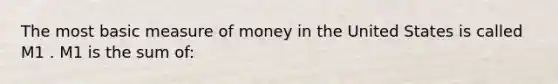 The most basic measure of money in the United States is called M1 . M1 is the sum​ of: