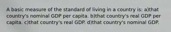 A basic measure of the standard of living in a country is: a)that country's nominal GDP per capita. b)that country's real GDP per capita. c)that country's real GDP. d)that country's nominal GDP.