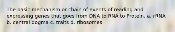 The basic mechanism or chain of events of reading and expressing genes that goes from DNA to RNA to Protein. a. rRNA b. central dogma c. traits d. ribosomes