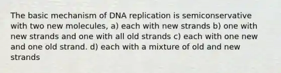 The basic mechanism of DNA replication is semiconservative with two new molecules, a) each with new strands b) one with new strands and one with all old strands c) each with one new and one old strand. d) each with a mixture of old and new strands