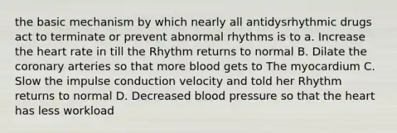 the basic mechanism by which nearly all antidysrhythmic drugs act to terminate or prevent abnormal rhythms is to a. Increase the heart rate in till the Rhythm returns to normal B. Dilate the coronary arteries so that more blood gets to The myocardium C. Slow the impulse conduction velocity and told her Rhythm returns to normal D. Decreased blood pressure so that the heart has less workload