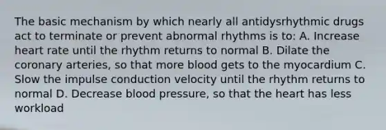 The basic mechanism by which nearly all antidysrhythmic drugs act to terminate or prevent abnormal rhythms is to: A. Increase heart rate until the rhythm returns to normal B. Dilate the coronary arteries, so that more blood gets to the myocardium C. Slow the impulse conduction velocity until the rhythm returns to normal D. Decrease blood pressure, so that the heart has less workload