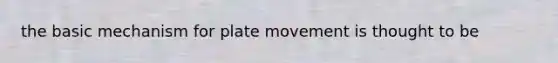 the basic mechanism for plate movement is thought to be