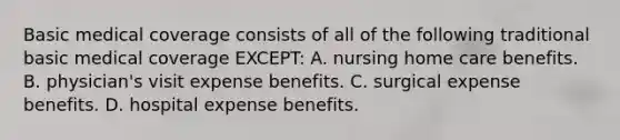 Basic medical coverage consists of all of the following traditional basic medical coverage EXCEPT: A. nursing home care benefits. B. physician's visit expense benefits. C. surgical expense benefits. D. hospital expense benefits.