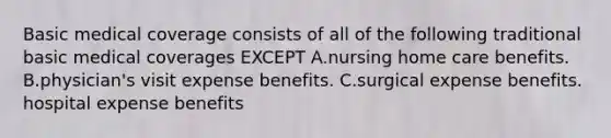 Basic medical coverage consists of all of the following traditional basic medical coverages EXCEPT A.nursing home care benefits. B.physician's visit expense benefits. C.surgical expense benefits. hospital expense benefits