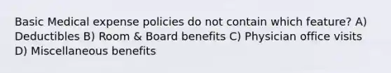 Basic Medical expense policies do not contain which feature? A) Deductibles B) Room & Board benefits C) Physician office visits D) Miscellaneous benefits