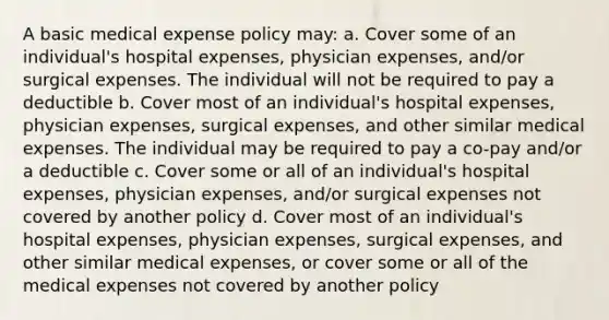 A basic medical expense policy may: a. Cover some of an individual's hospital expenses, physician expenses, and/or surgical expenses. The individual will not be required to pay a deductible b. Cover most of an individual's hospital expenses, physician expenses, surgical expenses, and other similar medical expenses. The individual may be required to pay a co-pay and/or a deductible c. Cover some or all of an individual's hospital expenses, physician expenses, and/or surgical expenses not covered by another policy d. Cover most of an individual's hospital expenses, physician expenses, surgical expenses, and other similar medical expenses, or cover some or all of the medical expenses not covered by another policy