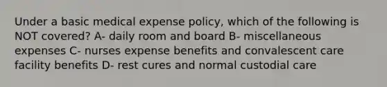 Under a basic medical expense policy, which of the following is NOT covered? A- daily room and board B- miscellaneous expenses C- nurses expense benefits and convalescent care facility benefits D- rest cures and normal custodial care