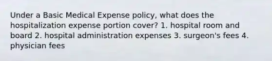 Under a Basic Medical Expense policy, what does the hospitalization expense portion cover? 1. hospital room and board 2. hospital administration expenses 3. surgeon's fees 4. physician fees