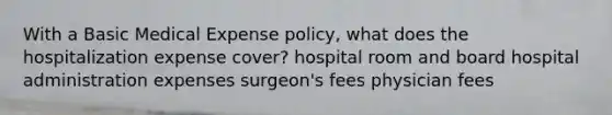 With a Basic Medical Expense policy, what does the hospitalization expense cover? hospital room and board hospital administration expenses surgeon's fees physician fees