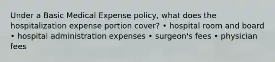 Under a Basic Medical Expense policy, what does the hospitalization expense portion cover? • hospital room and board • hospital administration expenses • surgeon's fees • physician fees