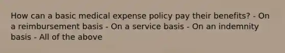 How can a basic medical expense policy pay their benefits? - On a reimbursement basis - On a service basis - On an indemnity basis - All of the above