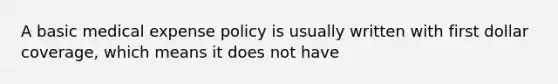 A basic medical expense policy is usually written with first dollar coverage, which means it does not have