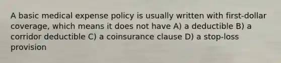 A basic medical expense policy is usually written with first-dollar coverage, which means it does not have A) a deductible B) a corridor deductible C) a coinsurance clause D) a stop-loss provision