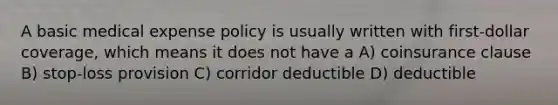 A basic medical expense policy is usually written with first-dollar coverage, which means it does not have a A) coinsurance clause B) stop-loss provision C) corridor deductible D) deductible