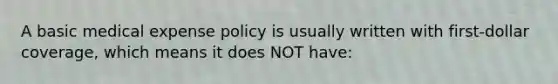 A basic medical expense policy is usually written with first-dollar coverage, which means it does NOT have: