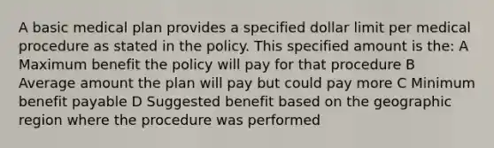 A basic medical plan provides a specified dollar limit per medical procedure as stated in the policy. This specified amount is the: A Maximum benefit the policy will pay for that procedure B Average amount the plan will pay but could pay more C Minimum benefit payable D Suggested benefit based on the geographic region where the procedure was performed