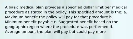 A basic medical plan provides a specified dollar limit per medical procedure as stated in the policy. This specified amount is the: a. Maximum benefit the policy will pay for that procedure b. Minimum benefit payable c. Suggested benefit based on the geographic region where the procedure was performed d. Average amount the plan will pay but could pay more