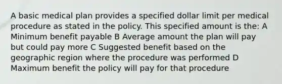 A basic medical plan provides a specified dollar limit per medical procedure as stated in the policy. This specified amount is the: A Minimum benefit payable B Average amount the plan will pay but could pay more C Suggested benefit based on the geographic region where the procedure was performed D Maximum benefit the policy will pay for that procedure