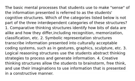 The basic mental processes that students use to make "sense" of the information presented is referred to as the students' cognitive structures. Which of the categories listed below is not part of the three interdependent categories of these structures? 1. Comparative thinking structures identify how bits of data are alike and how they differ,including recognition, memorization, classification, etc. 2. Symbolic representation structures transcribe information presented into culturally acceptable coding systems, such as in gestures, graphics, sculpture, etc. 3. Logical reasoning structures use the students abstract thinking strategies to process and generate information. 4. Creative thinking structures allow the students to brainstorm, free think, and use their imaginations to use information that is presented in a constructive manner.