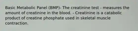 Basic Metabolic Panel (BMP)- The creatinine test - measures the amount of creatinine in the blood. - Creatinine is a catabolic product of creatine phosphate used in skeletal muscle contraction.