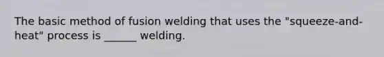 The basic method of fusion welding that uses the "squeeze-and-heat" process is ______ welding.