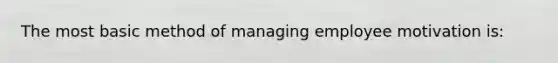 The most basic method of managing employee motivation is: