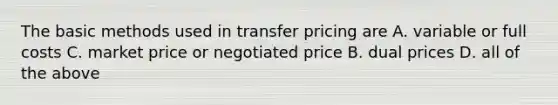 The basic methods used in transfer pricing are A. variable or full costs C. market price or negotiated price B. dual prices D. all of the above