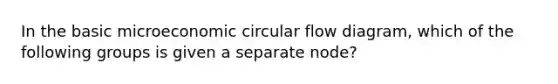 In the basic microeconomic circular flow diagram, which of the following groups is given a separate node?