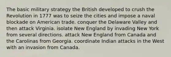 The basic military strategy the British developed to crush the Revolution in 1777 was to seize the cities and impose a naval blockade on American trade. conquer the Delaware Valley and then attack Virginia. isolate New England by invading New York from several directions. attack New England from Canada and the Carolinas from Georgia. coordinate Indian attacks in the West with an invasion from Canada.