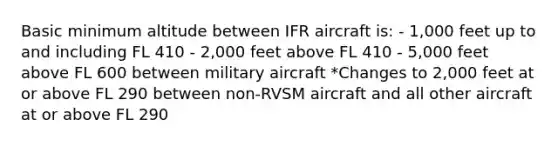 Basic minimum altitude between IFR aircraft is: - 1,000 feet up to and including FL 410 - 2,000 feet above FL 410 - 5,000 feet above FL 600 between military aircraft *Changes to 2,000 feet at or above FL 290 between non-RVSM aircraft and all other aircraft at or above FL 290