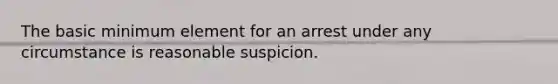 The basic minimum element for an arrest under any circumstance is reasonable suspicion.