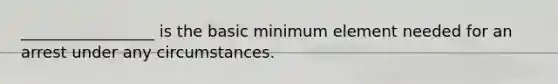 _________________ is the basic minimum element needed for an arrest under any circumstances.