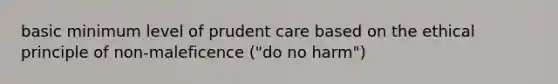 basic minimum level of prudent care based on the ethical principle of non-maleficence ("do no harm")