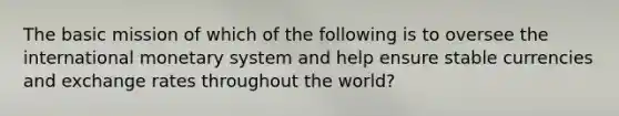 The basic mission of which of the following is to oversee the international monetary system and help ensure stable currencies and exchange rates throughout the world?