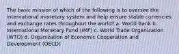 The basic mission of which of the following is to oversee the international monetary system and help ensure stable currencies and exchange rates throughout the world? a. World Bank b. International Monetary Fund (IMF) c. World Trade Organization (WTO) d. Organization of Economic Cooperation and Development (OECD)